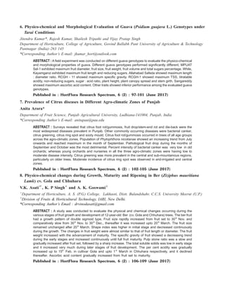 6. Physico-chemical and Morphological Evaluation of Guava (Psidium guajava L.) Genotypes under
Tarai Conditions
Jitendra Kumar*, Rajesh Kumar, Shailesh Tripathi and Vijay Pratap Singh
Department of Horticulture, College of Agriculture, Govind Ballabh Pant University of Agriculture & Technology
Pantnagar (India)–263 145
*Corresponding Author’s E-mail: jkumar_hort@outlook.com
ABSTRACT : A field experiment was conducted on different guava genotypes to evaluate the physico-chemical
and morphological properties of guava. Different guava genotypes performed significantly different. MPUAT
Sel-1 exhibited maximum fruit diameter, fruit size, fruit weight, fruit volume and total sugars percentage. While,
Kayamganzi exhibited maximum fruit length and reducing sugars. Allahabad Safeda showed maximum length
: diameter ratio. RCGH - 11 showed maximum specific gravity. RCGH-1 showed maximum TSS, titratable
acidity, non-reducing sugars, sugar : acid ratio, plant height, plant canopy spread and stem girth. Sangareddy
showed maximum ascorbic acid content. Other traits showed inferior performance among the evaluated guava
genotypes.
Published in : HortFlora Research Spectrum, 6 (2) : 97-101 (June 2017)
7. Prevalence of Citrus diseases in Different Agro-climatic Zones of Punjab
Anita Arora*
Department of Fruit Science, Punjab Agricultural University, Ludhiana-141004, Punjab, India
*Corresponding Author’s E-mail: anitapau@pau.edu
ABSTRACT : Surveys revealed that citrus foot rot/gummosis, fruit drop/stem-end rot and die-back were the
most widespread diseases prevalent in Punjab. Other commonly occurring diseases were bacterial canker,
citrus greening, citrus ring spot and sooty mould. Citrus foot rot/gummosis occurred in trees of all age groups
across the agro-climatic zones. Population of Phytophthora nicotianae showed an increasing trend from July
onwards and reached maximum in the month of September. Pathological fruit drop during the months of
September and October was the most detrimental. Percent intensity of bacterial canker was very low in old
orchards; whereas young orchards and nurseries in all the three agro-climatic zones were having low to
moderate disease intensity. Citrus greening was more prevalent in the central and sub-mountainous regions,
particularly on older trees. Moderate incidence of citrus ring spot was observed in arid-irrigated and central
zones.
Published in : HortFlora Research Spectrum, 6 (2) : 102-105 (June 2017)
8. Physico-chemical changes during Growth, Maturity and Ripening in Ber (Ziziphus mauritiana
Lamk) cv. Gola and Chhuhara
V.K. Asati1*
, K. P Singh1
and A. K. Goswami2
1
Department of Horticulture, A. S. (P.G.) College, Lakhaoti, Distt. Bulandshahr, C.C.S. University Meerut (U.P.)
2
Division of Fruits & Horticultural Technology, IARI, New Delhi.
*Corresponding Author’s Email : drvinodasati@gmail.com
ABSTRACT : A study was conducted to evaluate the physical and chemical changes occurring during the
various stages of fruit growth and development of 12-year-old Ber (cv. Gola and Chhuhara) trees. The ber fruit
had a growth pattern of double sigmoid type. Fruit size rapidly increased from fruit set to 30th
Nov. and
comparatively slow from 30th
Nov. to 30th
Dec., thereafter it was increased upto 20th
March. The fruit size
remained unchanged after 20th
March. Shape index was higher in initial stage and decreased continuously
during the growth. The changes in fruit weight were almost similar to that of fruit length or diameter. The fruit
weight increased with the advancement of maturity. The specific gravity of fruit showed a decreasing trend
during the early stages and increased continuously until full fruit maturity. Pulp stone ratio was a slow and
gradually increased after fruit set, followed by a sharp increase. The total soluble solids was low in early stage
and it increased very much during later stages of fruit development. The per cent acidity was gradually
increased up to 15th
Feb. in cultivar Gola and upto 1st
March in Chhuhara respectively, and it declined
thereafter. Ascorbic acid content gradually increased from fruit set to maturity.
Published in : HortFlora Research Spectrum, 6 (2) : 106-109 (June 2017)
 