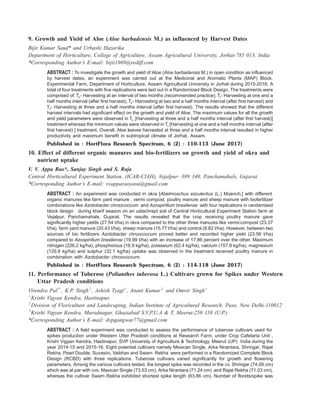 9. Growth and Yield of Aloe (Aloe barbadensis M.) as influenced by Harvest Dates
Bijit Kumar Saud* and Urbashi Hazarika
Department of Horticulture, College of Agriculture, Assam Agricultural University, Jorhat-785 013, India
*Corresponding Author’s E-mail: bijit1969@rediff.com
ABSTRACT : To investigate the growth and yield of Aloe (Aloe barbadensis M.) in open condition as influenced
by harvest dates, an experiment was carried out at the Medicinal and Aromatic Plants (MAP) Block,
Experimental Farm, Department of Horticulture, Assam Agricultural University in Jorhat during 2015-2016. A
total of four treatments with five replications were laid out in a Randomized Block Design. The treatments were
comprised of: T0- Harvesting at an interval of two months (recommended practice), T1- Harvesting at one and a
half months interval (after first harvest), T2- Harvesting at two and a half months interval (after first harvest) and
T3- Harvesting at three and a half months interval (after first harvest). The results showed that the different
harvest intervals had significant effect on the growth and yield of Aloe. The maximum values for all the growth
and yield parameters were observed in T3 [Harvesting at three and a half months interval (after first harvest)]
treatment whereas the minimum values were observed in T1 [Harvesting at one and a half months interval (after
first harvest) ] treatment. Overall, Aloe leaves harvested at three and a half months interval resulted in higher
productivity and maximum benefit in subtropical climate of Jorhat, Assam.
Published in : HortFlora Research Spectrum, 6 (2) : 110-113 (June 2017)
10. Effect of different organic manures and bio-fertilizers on growth and yield of okra and
nutrient uptake
V. V. Appa Rao*, Sanjay Singh and S. Raja
Central Horticultural Experiment Station, (ICAR-CIAH), Vejalpur- 389 340, Panchamahals, Gujarat.
*Corresponding Author’s E-mail: vvapparaoyasu@gmail.com
ABSTRACT : An experiment was conducted in okra [Abelmoschus esculentus (L.) Moench.] with different
organic manures like farm yard manure , vermi compost, poultry manure and sheep manure with biofertilizer
combinations like Azotobacter chroococcum and Azospirillum brasilense with four replications in randamised
block design during kharif season on an ustachrept soil of Central Horticultural Experiment Station farm at
Vejalpur, Panchamahals, Gujarat. The results revealed that the crop receiving poultry manure gave
significantly higher yields (27.54 t/ha) in okra compared to the other three manures like vermi-compost (23.37
t/ha), farm yard manure (20.43 t/ha), sheep manure (15.77 t/ha) and control (8.82 t/ha). However, between two
sources of bio fertilizers Azotobacter chroococcum proved better and recorded higher yield (23.56 t/ha)
compared to Azospirillum brasilense (19.99 t/ha) with an increase of 17.86 percent over the other. Maximum
nitrogen (226.2 kg/ha), phosphorous (18.9 kg/ha), potassium (62.4 kg/ha), calcium (157.8 kg/ha), magnesium
(129.8 kg/ha) and sulphur (32.1 kg/ha) uptake was observed in the treatment received poultry manure in
combination with Azotobacter chroococcum.
Published in : HortFlora Research Spectrum, 6 (2) : 114-118 (June 2017)
11. Performance of Tuberose (Polianthes tuberosa L.) Cultivars grown for Spikes under Western
Uttar Pradesh conditions
Virendra Pal1*
, K.P. Singh 2
, Ashish Tyagi1
, Anant Kumar3
and Omvir Singh1
1
Krishi Vigyan Kendra, Hastinapur,
2
Division of Floriculture and Landscaping, Indian Institute of Agricultural Research, Pusa, New Delhi-110012
3
Krishi Vigyan Kendra, Muradnagar, Ghaziabad S.V.P.U.A & T, Meerut-250 110 (U.P.)
*Corresponding Author’s E-mail: dvpgangwar77@gmail.com
ABSTRACT : A field experiment was conducted to assess the performance of tuberose cultivars used for
spikes production under Western Utter Pradesh conditions at Research Farm, under Crop Cafetaria Unit ,
Krishi Vigyan Kendra, Hastinapur, SVP University of Agriculture & Technology, Meerut (UP) India during the
year 2014-15 and 2015-16. Eight potential cultivars namely Mexican Single, Arka Nirantara, Shringar, Rajat
Rekha, Pearl Double, Suvasini, Vaibhav and Swarn Rekha were performed in a Randomized Complete Block
Design (RCBD) with three replications. Tuberose cultivars varied significantly for growth and flowering
parameters. Among the various cultivars tested, the longest spike was recorded in the cv. Shringar (74.09 cm)
which was at par with cvs. Maxican Single (73.53 cm), Arka Nirantara (71.24 cm) and Rajat Rekha (71.03 cm),
whereas the cultivar Swarn Rekha exhibited shortest spike length (63.86 cm). Number of florets/spike was
 