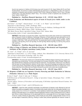 found to be maximum in Vaibhav (32.32) being at par with Suvasini (31.32), Swarn Rekha (28.75) and Pearl
Double (28.58). The minimum number of florets/spike was observed in cv. Rajat Rekha (17.55). The maximum
production of spikes/ha was recorded in Suvasini (184110 Nos.) followed by Vaibhav (183731 Nos.), Shringar
(183219 Nos.) and Arka Nirantara (182271 Nos.). The minimum number of spikes/ha was recorded in cv.
Swarn Rekha (130640 Nos.).
Published in : HortFlora Research Spectrum, 6 (2) : 119-121 (June 2017)
12. Fruit Production and Biochemical aspects of Seeds of Euryale ferox Salisb. under ex-situ
Conditions
Amit Kumar1
, I.S. Singh2*
, Ramesh Kumar1
, V. N. Jha3
, A. K. Thakur2
and Anil Kumar4
1
Department of Biotechnology, LNMU, Darbhanga, Bihar
2
ICAR Research Complex for Eastern Region, Research Centre for Makhana, Darbhanga-846 005
3
Department of Botany, MRM College, LNMU, Darbhanga, Bihar
4
Shri Bhola Paswan Shastri Agicultural College, Purnia, BAU, Sabour, Bihar
*Corresponding Author’s E-mail: induciah@rediffmail.com
ABSTRACT: Field studies on Euryale ferox Salisb. using fresh mature seeds were carried out in experimental
plots of Research Centre for Makhana, Darbhanga. Production of fresh seeds has been estimated to be 3.0
t/ha. Biochemical analysis of fresh seeds revealed 55.16% available carbohydrate, 25.73% protein, 12.80%
moisture, 4.68% fibre, 1.08% ash and 0.52% fat. The seeds were found to contain amylose 20.22%, P 65.41
mg/100 g, K 36 mg/100 g, Na 47.32 mg/100g, Fe 0.96 mg/100g, Mn0.92 mg/100g, Cu 0.26 mg 100 g and Zn
0.83 mg/100 g.
Published in : HortFlora Research Spectrum, 6 (2) : 122-124 (June 2017)
13. Effect of Stage of Maturity and Method of Drying on Bio-chemical and Organoleptic
Attributes of Ber (Ziziphus mauritiana Lamk.) Fruits
V.K. Asati1*
, K. P Singh1
and A. K. Goswami2
1
Department of Horticulture, A. S. (P.G.) College, Lakhaoti, Distt. Bulandshahr, C.C.S. University Meerut (U.P.)
2
Div. of Fruits & Horticultural Technology, IARI, New Delhi
*Corresponding author’s E-mail: drvinodasati@gmail.com
ABSTRACT : The study was carried out to evaluate the effect of different stages of ripening on the quality of Z.
mauritiana fruits during drying. The fruits were graded into Immature (Greenish), Mature (Golden Yellow) and
Ripe (Redish Brown) categories and these formed the treatments. The dehydration method was more effective
than the open sun drying method for retention of fruits colour, reducing fruit spoilage percentage and moisture
content during drying. Organoleptic rating was slightly higher in dehydrated fruits than sun drying fruits. In sun
drying method per cent acidity was found higher whereas the ascorbic acid content was completely loosed.
Published in : HortFlora Research Spectrum, 6 (2) : 125-127 (June 2017)
14. Response of Bulb size on Vegetative Growth, Flowering and Bulb Production in Tuberose
(Polianthes Tuberosa L.) cv. Phule Rajani
Krishan P. Singh1*
, Tarak N. Saha and P. Hollajer
ICAR-Directorate of Floricultural Research , College of Agriculture Campus, Shivajinagar, Pune – 411005
(Maharashtra)
1
Present address: Division of Floriculture and Landscaping, ICAR-Indian Agricultural Research Institute, New
Delhi – 110012
*Corresponding Author’s E-mail : amit14_0485@yahoo.com
ABSTRACT : Apart from other production technologies, the performance of tuberose is also influenced by bulb and
bulblet to be planted as propagation material. In the present study, beside mother bulb, four bulb grades (diameter in cm)
namely, above 3.5 cm, 3.4-2.5, 2.4-1.5, and below 1.5 were selected as treatments for planting. The results revealed that
planting of bulb grade above 3.5 cm diameter produced significantly maximum number of leaves/clump (39.15), width of
leaf (1.88 cm), number of tillers/clump (14.10), spike length (65.20 cm), rachis length (30.43 cm), fresh weight of cut spike
(75.20 cm), number of florets per spike (35.50), number of bulbs per clump (25.90), average diameter of bulb (3.15 cm)
and total weight of bulbs/clump (392.40 g). Planting of mother bulbs produced significantly the maximum number of
 