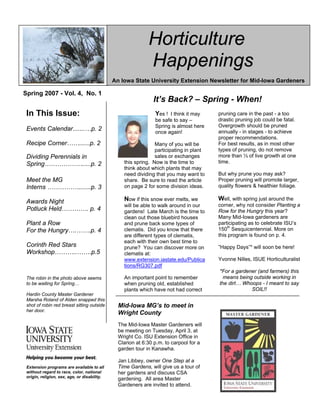 Horticulture
                                                              Happenings
                                              An Iowa State University Extension Newsletter for Mid-Iowa Gardeners

Spring 2007 - Vol. 4, No. 1
                                                                 It’s Back? – Spring - When!
 In This Issue:                                                    Yes ! I think it may      pruning care in the past - a too
                                                                  At our last Mid-Iowa
                                                                   be safe to say –          drastic pruning job could be fatal.
                                                                  Horticulture Council,
                                                                   Spring is almost here     Overgrowth should be pruned
 Events Calendar.......…p. 2                                      John Eveland, the
                                                                   once again!               annually - in stages - to achieve
                                                                  County Extension           proper recommendations.
 Recipe Corner……......p. 2                                        Education Director
                                                                   Many of you will be       For best results, as in most other
                                                                  for Humboldt County
                                                                   participating in plant    types of pruning, do not remove
 Dividing Perennials in                                           and Leroy Jensen,
                                                                   sales or exchanges        more than ⅓ of live growth at one
 Spring……………….....p. 2                              this spring. Now is the County
                                                                  the Wright time to         time.
                                                Extension Education plants that may
                                                    think about which Director, (isn’t
                                                that a nifty tie to horticulture as theyto
                                                    need dividing that you may want          But why prune you may ask?
 Meet the MG                                    are CEEDS (seeds?:), hadthe article
                                                    share. Be sure to read an idea.          Proper pruning will promote larger,
 Interns …………….......p. 3                           on page 2 for some division ideas.       quality flowers & healthier foliage.
                                                Okay-maybe you don’t appreciate
                                                my humor, but I do think you will            Well, with spring just around the
 Awards Night                                       Now if this snow ever melts, we
                                                appreciate their idea to compile a           corner, why not consider Planting a
                                                    will be able to walk around in our
 Potluck Held…………. p. 4                         listing of area Master Gardeners             Row for the Hungry this year?
                                                    gardens! Late March is the time to
                                                with specialties in such topics as           Many Mid-Iowa gardeners are
                                                    clean out those bluebird houses
                                                vegetables, lawn care, flowers, fruit,       participating as to celebrate ISU’s
 Plant a Row                                        and prune back some types of
                                                houseplants, water gardens, etc.             150th Sesquicentennial. More on
 For the Hungry….…….p. 4                            clematis. Did you know that there
                                                This will allow people with                  this program is found on p. 4.
                                                    are different types of clematis,
                                                horticultural questions to be given
                                                    each with their own best time to
 Corinth Red Stars                              the name of a Master Gardener with           ”Happy Days”* will soon be here!
                                                    prune? You can discover more on
 Workshop………..…….p.5                            expertise in that area to contact with
                                                    clematis at:
                                                specific horticultural questions.            Yvonne Nilles, ISUE Horticulturalist
                                                    www.extension.iastate.edu/Publica
                                                    tions/RG307.pdf
                                                This will be a great opportunity to be       *For a gardener (and farmers) this
                                                able to chat with someone “who has
 The robin in the photo above seems                 An important point to remember             means being outside working in
                                                and done that” for valuable hands-
 to be waiting for Spring…                          when pruning old, established            the dirt… Whoops - I meant to say
                                                on, experienced
                                                    plants which have not had correct                     SOIL!!
 Hardin County Master Gardener
 Marsha Roland of Alden snapped this
 shot of robin red breast sitting outside       Mid-Iowa MG’s to meet in
 her door.
                                                Wright County
                                                The Mid-Iowa Master Gardeners will
                                                be meeting on Tuesday, April 3, at
                                                Wright Co. ISU Extension Office in
                                                Clarion at 6:30 p.m. to carpool for a
                                                garden tour in Kanawha.

                                                Jan Libbey, owner One Step at a
 Extension programs are available to all        Time Gardens, will give us a tour of
 without regard to race, color, national        her gardens and discuss CSA
 origin, religion, sex, age, or disability.
                                                gardening. All area Master
                                                Gardeners are invited to attend.
 