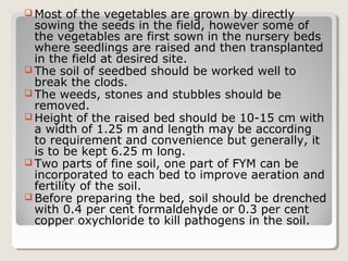  Most of the vegetables are grown by directly
sowing the seeds in the field, however some of
the vegetables are first sown in the nursery beds
where seedlings are raised and then transplanted
in the field at desired site.
 The soil of seedbed should be worked well to
break the clods.
 The weeds, stones and stubbles should be
removed.
 Height of the raised bed should be 10-15 cm with
a width of 1.25 m and length may be according
to requirement and convenience but generally, it
is to be kept 6.25 m long.
 Two parts of fine soil, one part of FYM can be
incorporated to each bed to improve aeration and
fertility of the soil.
 Before preparing the bed, soil should be drenched
with 0.4 per cent formaldehyde or 0.3 per cent
copper oxychloride to kill pathogens in the soil.
 