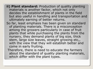 ii) Plant standard: Production of quality planting
materials is another factor, which not only
decides the establishment of plants in the field
but also useful in handling and transportation and
ultimately earning of better returns.
So far, least emphasis has been given on standard
of planting materials. There is a misconception
among the growers particularly in case of fruit
plants that while purchasing the plants from the
nursery, they demand plants of big size, thick
stem, large size leaves, straight growing etc,,
with the view that they will establish better and
come in early fruiting.
Therefore, there is need to educate the farmers
about the standard of quality planting materials,
which differ with the plant types.
 