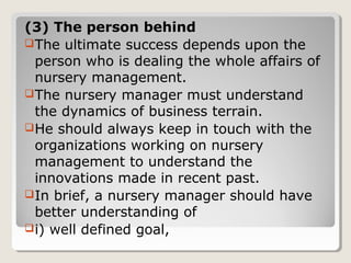 (3) The person behind
The ultimate success depends upon the
person who is dealing the whole affairs of
nursery management.
The nursery manager must understand
the dynamics of business terrain.
He should always keep in touch with the
organizations working on nursery
management to understand the
innovations made in recent past.
In brief, a nursery manager should have
better understanding of
i) well defined goal,
 