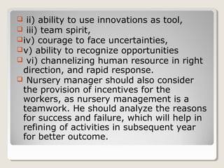  ii) ability to use innovations as tool,
 iii) team spirit,
iv) courage to face uncertainties,
v) ability to recognize opportunities
 vi) channelizing human resource in right
direction, and rapid response.
 Nursery manager should also consider
the provision of incentives for the
workers, as nursery management is a
teamwork. He should analyze the reasons
for success and failure, which will help in
refining of activities in subsequent year
for better outcome.
 