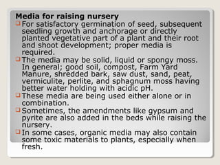 Media for raising nursery
 For satisfactory germination of seed, subsequent
seedling growth and anchorage or directly
planted vegetative part of a plant and their root
and shoot development; proper media is
required.
 The media may be solid, liquid or spongy moss.
In general; good soil, compost, Farm Yard
Manure, shredded bark, saw dust, sand, peat,
vermiculite, perlite, and sphagnum moss having
better water holding with acidic pH.
 These media are being used either alone or in
combination.
 Sometimes, the amendments like gypsum and
pyrite are also added in the beds while raising the
nursery.
 In some cases, organic media may also contain
some toxic materials to plants, especially when
fresh.
 