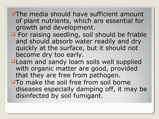 The media should have sufficient amount
of plant nutrients, which are essential for
growth and development.
 For raising seedling, soil should be friable
and should absorb water readily and dry
quickly at the surface, but it should not
become dry too early.
Loam and sandy loam soils well supplied
with organic matter are good, provided
that they are free from pathogen.
To make the soil free from soil borne
diseases especially damping off, it may be
disinfected by soil fumigant.
 