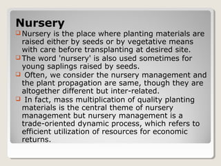 Nursery
 Nursery is the place where planting materials are
raised either by seeds or by vegetative means
with care before transplanting at desired site.
 The word 'nursery' is also used sometimes for
young saplings raised by seeds.
 Often, we consider the nursery management and
the plant propagation are same, though they are
altogether different but inter-related.
 In fact, mass multiplication of quality planting
materials is the central theme of nursery
management but nursery management is a
trade-oriented dynamic process, which refers to
efficient utilization of resources for economic
returns.
 