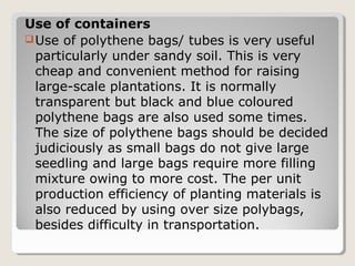 Use of containers
Use of polythene bags/ tubes is very useful
particularly under sandy soil. This is very
cheap and convenient method for raising
large-scale plantations. It is normally
transparent but black and blue coloured
polythene bags are also used some times.
The size of polythene bags should be decided
judiciously as small bags do not give large
seedling and large bags require more filling
mixture owing to more cost. The per unit
production efficiency of planting materials is
also reduced by using over size polybags,
besides difficulty in transportation.
 