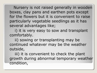 Nursery is not raised generally in wooden
boxes, clay pans and earthen pots except
for the flowers but it is convenient to raise
particularly vegetable seedlings as it has
several advantages like;
i) it is very easy to sow and transplant
comfortably.
ii) sowing or transplanting may be
continued whatever may be the weather
outside,
iii) it is convenient to check the plant
growth during abnormal temporary weather
condition,
 