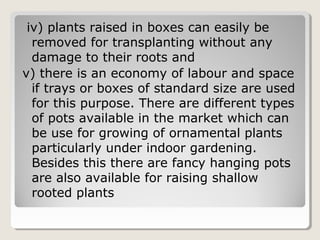 iv) plants raised in boxes can easily be
removed for transplanting without any
damage to their roots and
v) there is an economy of labour and space
if trays or boxes of standard size are used
for this purpose. There are different types
of pots available in the market which can
be use for growing of ornamental plants
particularly under indoor gardening.
Besides this there are fancy hanging pots
are also available for raising shallow
rooted plants
 