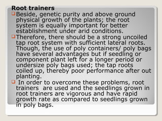 Root trainers
Beside, genetic purity and above ground
physical growth of the plants; the root
system is equally important for better
establishment under arid conditions.
Therefore, there should be a strong uncoiled
tap root system with sufficient lateral roots.
Though, the use of poly containers/ poly bags
have several advantages but if seedling or
component plant left for a longer period or
undersize poly bags used; the tap roots
coiled up, thereby poor performance after out
planting.
 In order to overcome these problems, root
trainers are used and the seedlings grown in
root trainers are vigorous and have rapid
growth rate as compared to seedlings grown
in poly bags.
 