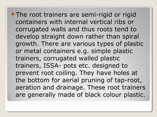 The root trainers are semi-rigid or rigid
containers with internal vertical ribs or
corrugated walls and thus roots tend to
develop straight down rather than spiral
growth. There are various types of plastic
or metal containers e.g. simple plastic
trainers, corrugated walled plastic
trainers, ISSA- pots etc. designed to
prevent root coiling. They have holes at
the bottom for aerial pruning of tap-root,
aeration and drainage. These root trainers
are generally made of black colour plastic.
 