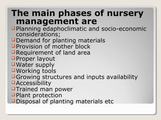The main phases of nursery
management are
Planning edaphoclimatic and socio-economic
considerations;
Demand for planting materials
Provision of mother block
Requirement of land area
Proper layout
Water supply
Working tools
Growing structures and inputs availability
Accessibility
Trained man power
Plant protection
Disposal of planting materials etc
 
