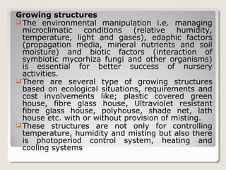 Growing structures
 The environmental manipulation i.e. managing
microclimatic conditions (relative humidity,
temperature, light and gases), edaphic factors
(propagation media, mineral nutrients and soil
moisture) and biotic factors (interaction of
symbiotic mycorhiza fungi and other organisms)
is essential for better success of nursery
activities.
 There are several type of growing structures
based on ecological situations, requirements and
cost involvements like; plastic covered green
house, fibre glass house, Ultraviolet resistant
fibre glass house, polyhouse, shade net, lath
house etc. with or without provision of misting.
 These structures are not only for controlling
temperature, humidity and misting but also there
is photoperiod control system, heating and
cooling systems
 