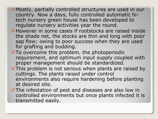  Mostly, partially controlled structures are used in our
country. Now a days, fully controlled automatic hi-
tech nursery green house has been developed to
regulate nursery activities year the round.
 However in some cases if rootstocks are raised inside
the shade net, the stocks are thin and long with poor
sap flow; owing to poor success when they are used
for grafting and budding.
 To overcome this problem, the photoperiodic
requirement, and optimum input supply coupled with
proper management should be standardized.
 This problem is not serious when plants are raised by
cuttings. The plants raised under control
environments also require hardening before planting
at desired site.
 The infestation of pest and diseases are also low in
controlled environments but once plants infected it is
transmitted easily.
 