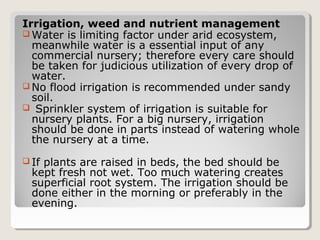 Irrigation, weed and nutrient management
 Water is limiting factor under arid ecosystem,
meanwhile water is a essential input of any
commercial nursery; therefore every care should
be taken for judicious utilization of every drop of
water.
 No flood irrigation is recommended under sandy
soil.
 Sprinkler system of irrigation is suitable for
nursery plants. For a big nursery, irrigation
should be done in parts instead of watering whole
the nursery at a time.
 If plants are raised in beds, the bed should be
kept fresh not wet. Too much watering creates
superficial root system. The irrigation should be
done either in the morning or preferably in the
evening.
 