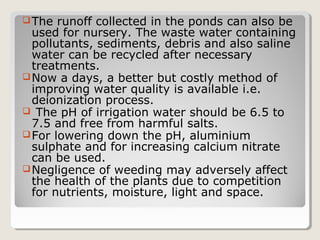 The runoff collected in the ponds can also be
used for nursery. The waste water containing
pollutants, sediments, debris and also saline
water can be recycled after necessary
treatments.
Now a days, a better but costly method of
improving water quality is available i.e.
deionization process.
 The pH of irrigation water should be 6.5 to
7.5 and free from harmful salts.
For lowering down the pH, aluminium
sulphate and for increasing calcium nitrate
can be used.
Negligence of weeding may adversely affect
the health of the plants due to competition
for nutrients, moisture, light and space.
 