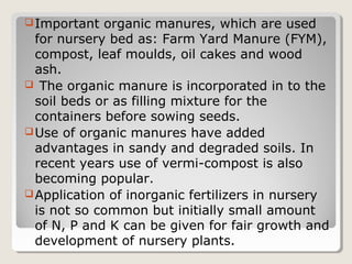 Important organic manures, which are used
for nursery bed as: Farm Yard Manure (FYM),
compost, leaf moulds, oil cakes and wood
ash.
 The organic manure is incorporated in to the
soil beds or as filling mixture for the
containers before sowing seeds.
Use of organic manures have added
advantages in sandy and degraded soils. In
recent years use of vermi-compost is also
becoming popular.
Application of inorganic fertilizers in nursery
is not so common but initially small amount
of N, P and K can be given for fair growth and
development of nursery plants.
 