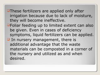 These fertilizers are applied only after
irrigation because due to lack of moisture,
they will become ineffective.
Foliar feeding up to limited extent can also
be given. Even in cases of deficiency
symptoms, liquid fertilizers can be applied.
 In nursery management, there is
additional advantage that the waste
materials can be composted in a corner of
the nursery and utilized as and when
desired.
 