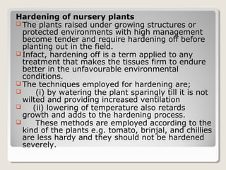 Hardening of nursery plants
 The plants raised under growing structures or
protected environments with high management
become tender and require hardening off before
planting out in the field.
 Infact, hardening off is a term applied to any
treatment that makes the tissues firm to endure
better in the unfavourable environmental
conditions.
 The techniques employed for hardening are;
 (i) by watering the plant sparingly till it is not
wilted and providing increased ventilation
 (ii) lowering of temperature also retards
growth and adds to the hardening process.
 These methods are employed according to the
kind of the plants e.g. tomato, brinjal, and chillies
are less hardy and they should not be hardened
severely.
 
