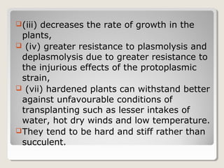 (iii) decreases the rate of growth in the
plants,
 (iv) greater resistance to plasmolysis and
deplasmolysis due to greater resistance to
the injurious effects of the protoplasmic
strain,
 (vii) hardened plants can withstand better
against unfavourable conditions of
transplanting such as lesser intakes of
water, hot dry winds and low temperature.
They tend to be hard and stiff rather than
succulent.
 