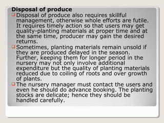 Disposal of produce
 Disposal of produce also requires skillful
management, otherwise whole efforts are futile.
It requires timely action so that users may get
quality­planting materials at proper time and at
the same time, producer may gain the desired
returns.
 Sometimes, planting materials remain unsold if
they are produced delayed in the season.
Further, keeping them for longer period in the
nursery may not only involve additional
expenditure but the quality of planting materials
reduced due to coiling of roots and over growth
of plants.
 The nursery manager must contact the users and
even he should do advance booking. The planting
stocks are delicate; hence they should be
handled carefully.
 