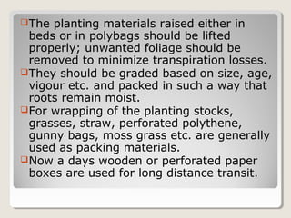 The planting materials raised either in
beds or in polybags should be lifted
properly; unwanted foliage should be
removed to minimize transpiration losses.
They should be graded based on size, age,
vigour etc. and packed in such a way that
roots remain moist.
For wrapping of the planting stocks,
grasses, straw, perforated polythene,
gunny bags, moss grass etc. are generally
used as packing materials.
Now a days wooden or perforated paper
boxes are used for long distance transit.
 