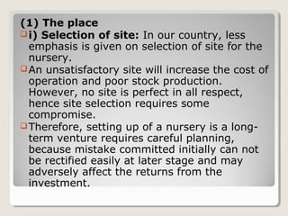 (1) The place
i) Selection of site: In our country, less
emphasis is given on selection of site for the
nursery.
An unsatisfactory site will increase the cost of
operation and poor stock production.
However, no site is perfect in all respect,
hence site selection requires some
compromise.
Therefore, setting up of a nursery is a long-
term venture requires careful planning,
because mistake committed initially can not
be rectified easily at later stage and may
adversely affect the returns from the
investment.
 
