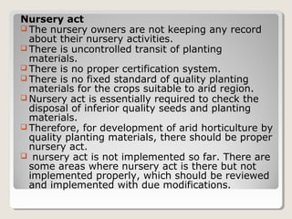 Nursery act
 The nursery owners are not keeping any record
about their nursery activities.
 There is uncontrolled transit of planting
materials.
 There is no proper certification system.
 There is no fixed standard of quality planting
materials for the crops suitable to arid region.
 Nursery act is essentially required to check the
disposal of inferior quality seeds and planting
materials.
 Therefore, for development of arid horticulture by
quality planting materials, there should be proper
nursery act.
 nursery act is not implemented so far. There are
some areas where nursery act is there but not
implemented properly, which should be reviewed
and implemented with due modifications.
 