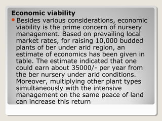Economic viability
Besides various considerations, economic
viability is the prime concern of nursery
management. Based on prevailing local
market rates, for raising 10,000 budded
plants of ber under arid region, an
estimate of economics has been given in
table. The estimate indicated that one
could earn about 35000/­ per year from
the ber nursery under arid conditions.
Moreover, multiplying other plant types
simultaneously with the intensive
management on the same peace of land
can increase this return
 