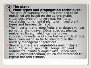 (2) The plant
 i) Plant types and propagation techniques:
The type of planting materials intended to be
multiplied are based on the agro-climatic
situations, type of nursery e.g. for fruits,
vegetables, ornamental plants or mixed plant
types and farmers demand.
 The important arid zone fruits are: datepalm, ber,
pomegranate, guava, Citrus species, phalsa,
mulberry, fig etc. which can be grown
successfully under arid zone but very little efforts
have been made so far to standardize their
nursery management practices.
 Similarly, there are vegtetables melon,cluster
bean, Capsicum spp,chilli, brinjal etc. and
ornamental plants (Bougainvillia, Vinca rosa,
annual chrysanthemum, which can withstand to
typical hot arid climate.
 