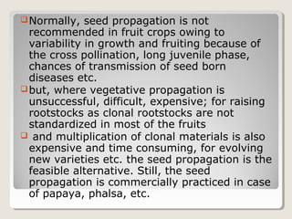 Normally, seed propagation is not
recommended in fruit crops owing to
variability in growth and fruiting because of
the cross pollination, long juvenile phase,
chances of transmission of seed born
diseases etc.
but, where vegetative propagation is
unsuccessful, difficult, expensive; for raising
rootstocks as clonal rootstocks are not
standardized in most of the fruits
 and multiplication of clonal materials is also
expensive and time consuming, for evolving
new varieties etc. the seed propagation is the
feasible alternative. Still, the seed
propagation is commercially practiced in case
of papaya, phalsa, etc.
 