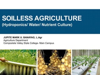 JUPITE MARK U. BANAYAG, L.Agr
Agriculture Department
Compostela Valley State College- Main Campus
SOILLESS AGRICULTURE
(Hydroponics/ Water/ Nutrient Culture)
JMUBanayag
 