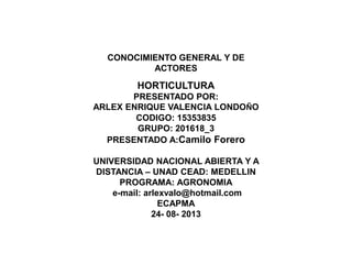 CONOCIMIENTO GENERAL Y DE
ACTORES

HORTICULTURA
PRESENTADO POR:
ARLEX ENRIQUE VALENCIA LONDOÑO
CODIGO: 15353835
GRUPO: 201618_3
PRESENTADO A:Camilo Forero
UNIVERSIDAD NACIONAL ABIERTA Y A
DISTANCIA – UNAD CEAD: MEDELLIN
PROGRAMA: AGRONOMIA
e-mail: arlexvalo@hotmail.com
ECAPMA
24- 08- 2013

 