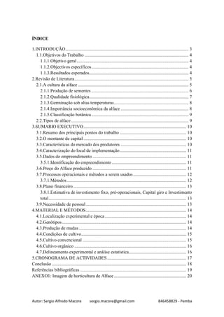 Autor: Sergio Alfredo Macore sergio.macore@gmail.com 846458829 - Pemba
ÍNDICE
1.INTRODUÇÃO............................................................................................................. 3
1.1.Objetivos do Trabalho ............................................................................................ 4
1.1.1.Objetivo geral................................................................................................... 4
1.1.2.Objectivos específicos...................................................................................... 4
1.1.3.Resultados esperados........................................................................................ 4
2.Revisão de Literatura..................................................................................................... 5
2.1.A cultura da alface .................................................................................................. 5
2.1.1.Produção de sementes ...................................................................................... 6
2.1.2.Qualidade fisiológica........................................................................................ 7
2.1.3.Germinação sob altas temperaturas.................................................................. 8
2.1.4.Importância socioeconômica da alface ............................................................ 8
2.1.5.Classificação botânica...................................................................................... 9
2.2.Tipos de alface........................................................................................................ 9
3.SUMARIO EXECUTIVO........................................................................................... 10
3.1.Resumo dos principais pontos do trabalho ........................................................... 10
3.2.O montante de capital ........................................................................................... 10
3.3.Características do mercado dos produtores .......................................................... 10
3.4.Caracterização do local de implementação........................................................... 11
3.5.Dados do empreendimento ................................................................................... 11
3.5.1.Identificação do empreendimento .................................................................. 11
3.6.Preço do Alface produzido ................................................................................... 11
3.7.Processos operacionais e métodos a serem usados............................................... 12
3.7.1.Métodos.......................................................................................................... 12
3.8.Plano financeiro .................................................................................................... 13
3.8.1.Estimativa de investimento fixo, pré-operacionais, Capital giro e Investimento
total.......................................................................................................................... 13
3.9.Necessidade de pessoal......................................................................................... 13
4.MATERIAL E MÉTODOS......................................................................................... 14
4.1.Localização experimental e época ........................................................................ 14
4.2.Genótipos.............................................................................................................. 14
4.3.Produção de mudas ............................................................................................... 14
4.4.Condições de cultivo............................................................................................. 15
4.5.Cultivo convencional ............................................................................................ 15
4.6.Cultivo orgânico ................................................................................................... 16
4.7.Delineamento experimental e análise estatística................................................... 16
5.CRONOGRAMA DE ACTIVIDADES...................................................................... 17
Conclusão ....................................................................................................................... 18
Referências bibliográficas .............................................................................................. 19
ANEXO1: Imagem de horticultura de Alface ................................................................ 20
 