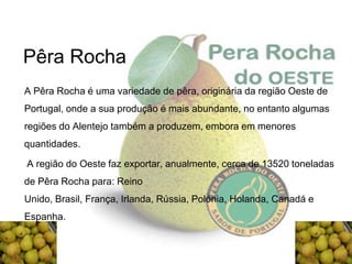 Pêra Rocha
A Pêra Rocha é uma variedade de pêra, originária da região Oeste de
Portugal, onde a sua produção é mais abundante, no entanto algumas
regiões do Alentejo também a produzem, embora em menores
quantidades.

A região do Oeste faz exportar, anualmente, cerca de 13520 toneladas
de Pêra Rocha para: Reino
Unido, Brasil, França, Irlanda, Rússia, Polónia, Holanda, Canadá e
Espanha.
 