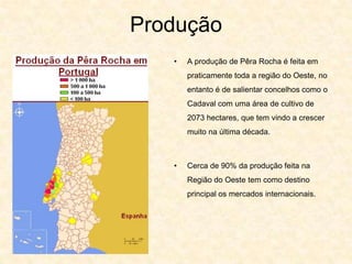 Produção
   •   A produção de Pêra Rocha é feita em
       praticamente toda a região do Oeste, no
       entanto é de salientar concelhos como o
       Cadaval com uma área de cultivo de
       2073 hectares, que tem vindo a crescer
       muito na última década.



   •   Cerca de 90% da produção feita na
       Região do Oeste tem como destino
       principal os mercados internacionais.
 