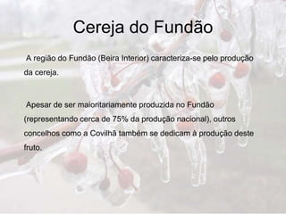 Cereja do Fundão
A região do Fundão (Beira Interior) caracteriza-se pelo produção
da cereja.



Apesar de ser maioritariamente produzida no Fundão
(representando cerca de 75% da produção nacional), outros
concelhos como a Covilhã também se dedicam à produção deste
fruto.
 