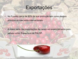 Exportações
• No Fundão cerca de 80% da sua produção tem como destino
  principal os mercados internacionais.



• A maior parte das exportações da cereja vai essencialmente para
  países como: Espanha e os PALOP.
 