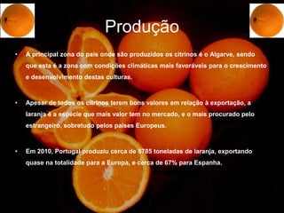 Produção
•   A principal zona do país onde são produzidos os citrinos é o Algarve, sendo
    que esta é a zona com condições climáticas mais favoráveis para o crescimento
    e desenvolvimento destas culturas.



•   Apesar de todos os citrinos terem bons valores em relação à exportação, a
    laranja é a espécie que mais valor tem no mercado, e o mais procurado pelo
    estrangeiro, sobretudo pelos países Europeus.



•   Em 2010, Portugal produziu cerca de 5785 toneladas de laranja, exportando
    quase na totalidade para a Europa, e cerca de 67% para Espanha.
 