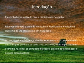 Introdução

Este trabalho foi realizado para a disciplina de Geografia.



Este trabalho trata o tema da Horticultura, Floricultura e Fruticultura
(subtema de “As áreas rurais em mudança”).



Ao longo do trabalho vamos abordar aspectos como a caracterização
dos principais produtos de cada uma das áreas, a sua importância na
economia nacional, os principais mercados, problemas/ dificuldades e
as suas potencialidade.
 