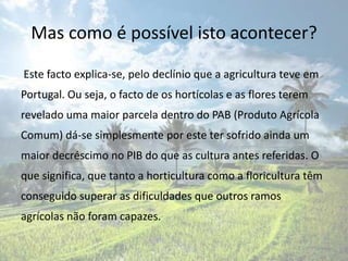 Mas como é possível isto acontecer?

Este facto explica-se, pelo declínio que a agricultura teve em
Portugal. Ou seja, o facto de os hortícolas e as flores terem
revelado uma maior parcela dentro do PAB (Produto Agrícola
Comum) dá-se simplesmente por este ter sofrido ainda um
maior decréscimo no PIB do que as cultura antes referidas. O
que significa, que tanto a horticultura como a floricultura têm
conseguido superar as dificuldades que outros ramos
agrícolas não foram capazes.
 