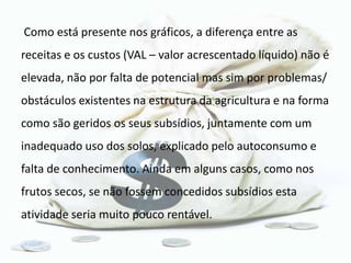 Como está presente nos gráficos, a diferença entre as
receitas e os custos (VAL – valor acrescentado líquido) não é
elevada, não por falta de potencial mas sim por problemas/
obstáculos existentes na estrutura da agricultura e na forma
como são geridos os seus subsídios, juntamente com um
inadequado uso dos solos, explicado pelo autoconsumo e
falta de conhecimento. Ainda em alguns casos, como nos
frutos secos, se não fossem concedidos subsídios esta
atividade seria muito pouco rentável.
 