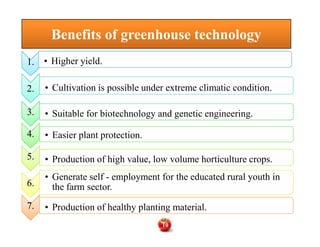 Benefits of greenhouse technologyBenefits of greenhouse technology
1.1. • Higher yield.
2.2. • Cultivation is possible under extreme climatic condition.
3.3. • Suitable for biotechnology and genetic engineering.
4.
3.
4.4. • Easier plant protection.
5.5. • Production of high value, low volume horticulture crops.
6.6.
• Generate self - employment for the educated rural youth in
the farm sector.
7.7. • Production of healthy planting material.
10
 