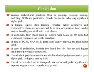 Conclusion
Various horticultural practices likes as pruning, training, staking,
mulching, PGRs and pollination found effective for achieving significant
higher yield.
In tomato, single stem training reported better vegetative and
reproductive characters of crop. While in case of capsicum four leader
system found higher yield with its attributes.
In capsicum, four shoot pruning system with NAA @ 10 ppm had
significantly improve the yield characters.
In case of PGRs, NAA @ 20 ppm significantly improve the marketable
yield.
In case of pollination, bumble bee found best for fruit set and higher
yield under poly house conditions.
Use of black polythene mulch and double shaded polythene mulch gave
higher yield with good quality fruits
Use of the red shed net in fenugreek, coriander and garlic significantly
improve vegetative and reproductive growth.
Various horticultural practices likes as pruning, training, staking,
mulching, PGRs and pollination found effective for achieving significant
higher yield.
In tomato, single stem training reported better vegetative and
reproductive characters of crop. While in case of capsicum four leader
system found higher yield with its attributes.
In capsicum, four shoot pruning system with NAA @ 10 ppm had
significantly improve the yield characters.
In case of PGRs, NAA @ 20 ppm significantly improve the marketable
yield.
In case of pollination, bumble bee found best for fruit set and higher
yield under poly house conditions.
Use of black polythene mulch and double shaded polythene mulch gave
higher yield with good quality fruits
Use of the red shed net in fenugreek, coriander and garlic significantly
improve vegetative and reproductive growth. 51
 
