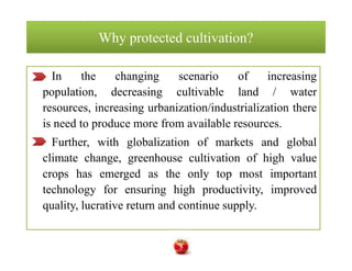 Why protected cultivation?Why protected cultivation?
In the changing scenario of increasing
population, decreasing cultivable land / water
resources, increasing urbanization/industrialization there
is need to produce more from available resources.
Further, with globalization of markets and global
climate change, greenhouse cultivation of high value
crops has emerged as the only top most important
technology for ensuring high productivity, improved
quality, lucrative return and continue supply.
In the changing scenario of increasing
population, decreasing cultivable land / water
resources, increasing urbanization/industrialization there
is need to produce more from available resources.
Further, with globalization of markets and global
climate change, greenhouse cultivation of high value
crops has emerged as the only top most important
technology for ensuring high productivity, improved
quality, lucrative return and continue supply.
5
 
