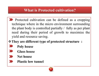What is Protected cultivation?
Protected cultivation can be defined as a cropping
technique where in the micro environment surrounding
the plant body is controlled partially / fully as per plant
need during their period of growth to maximize the
yield and resource saving.
They are different type of protected structure :
Poly house
Glass house
Net house
Plastic low tunnel
Protected cultivation can be defined as a cropping
technique where in the micro environment surrounding
the plant body is controlled partially / fully as per plant
need during their period of growth to maximize the
yield and resource saving.
They are different type of protected structure :
Poly house
Glass house
Net house
Plastic low tunnel
6
 