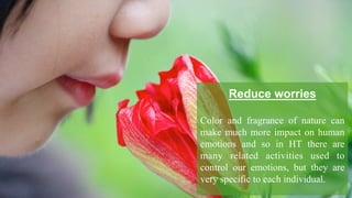 Reduce worries
Color and fragrance of nature can
make much more impact on human
emotions and so in HT there are
many related activities used to
control our emotions, but they are
very specific to each individual.
 