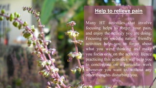 Help to relieve pain
Many HT activities that involve
focusing helps to forget your pain,
and enjoy the activity you are doing.
Focusing on specific nature friendly
activities help you to forget about
what you were thinking and make
you focus only on the activity. Hence
practicing this activities will help you
to concentrate on a particular work
whenever you want to, without any
other thoughts disturbing you.
 