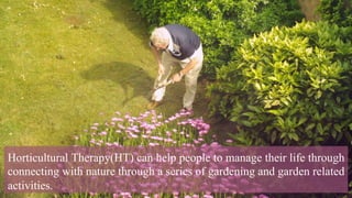 Horticultural Therapy(HT) can help people to manage their life through
connecting with nature through a series of gardening and garden related
activities.
 